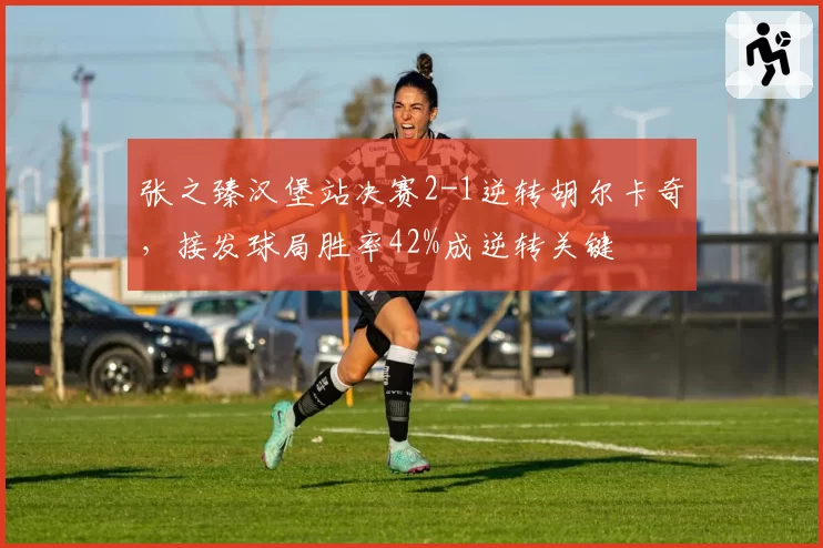 张之臻汉堡站决赛2-1逆转胡尔卡奇,接发球局胜率42%成逆转关键