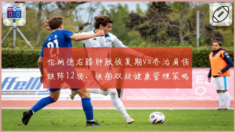 伦纳德右膝肿胀恢复期vs乔治肩伤缺阵12场,快船双核健康管理策略截然相反