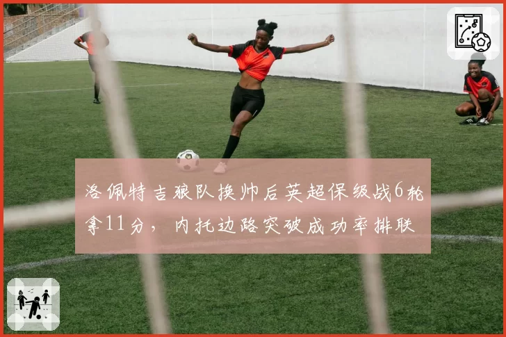 洛佩特吉狼队换帅后英超保级战6轮拿11分，内托边路突破成功率排联赛第二