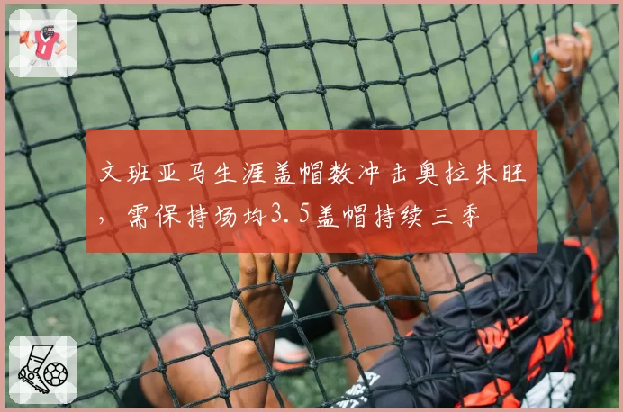 文班亚马生涯盖帽数冲击奥拉朱旺,需保持场均3.5盖帽持续三季