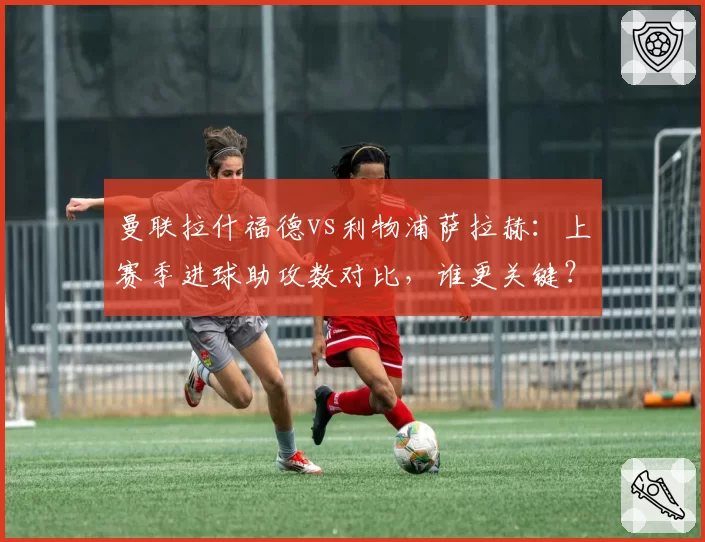 曼联拉什福德vs利物浦萨拉赫:上赛季进球助攻数对比,谁更关键?