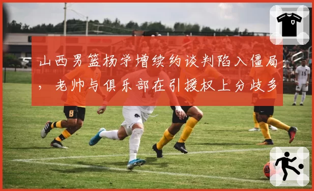 山西男篮杨学增续约谈判陷入僵局,老帅与俱乐部在引援权上分歧多大?