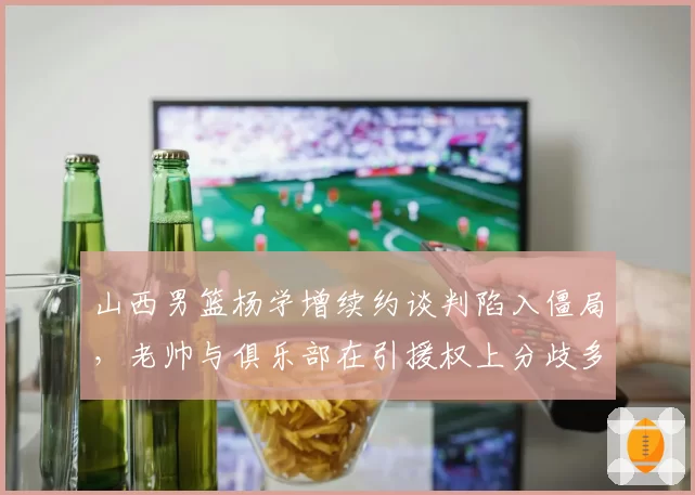 山西男篮杨学增续约谈判陷入僵局，老帅与俱乐部在引援权上分歧多大？