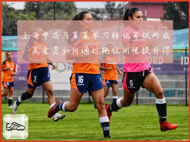 上海申花马莱莱单刀转化率仅两成,吴金贵如何通过跑位训练提升得分效率