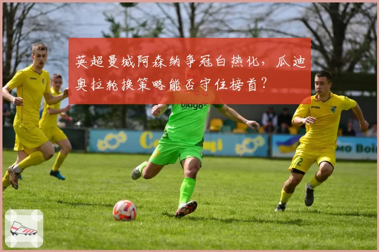 英超曼城阿森纳争冠白热化，瓜迪奥拉轮换策略能否守住榜首？