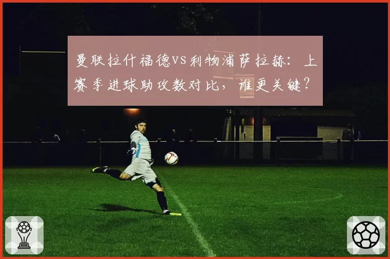 曼联拉什福德vs利物浦萨拉赫:上赛季进球助攻数对比,谁更关键?
