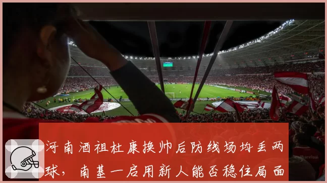 河南酒祖杜康换帅后防线场均丢两球，南基一启用新人能否稳住局面？