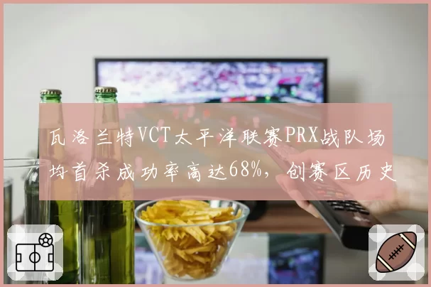 瓦洛兰特VCT太平洋联赛PRX战队场均首杀成功率高达68%，创赛区历史新高