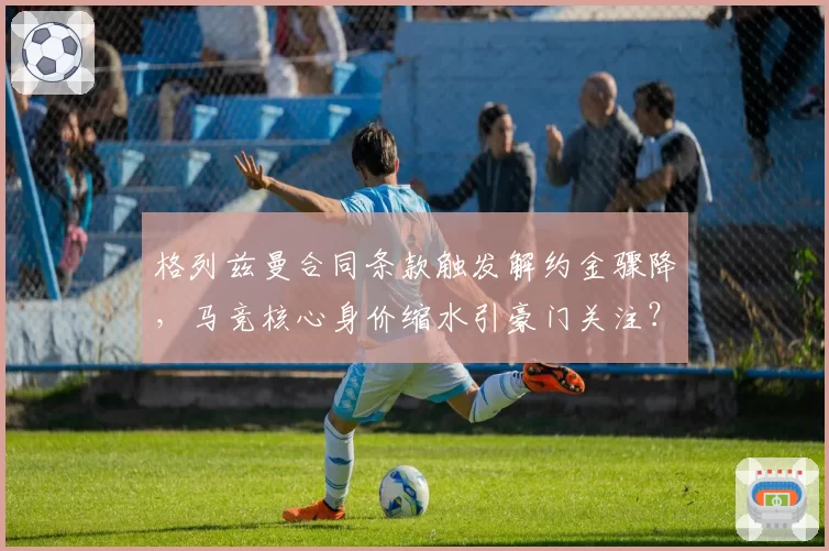 格列兹曼合同条款触发解约金骤降,马竞核心身价缩水引豪门关注?