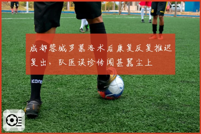 成都蓉城罗慕洛术后康复反复推迟复出,队医误诊传闻甚嚣尘上
