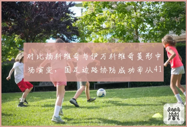 对比扬科维奇与伊万科维奇菱形中场演变，国足边路协防成功率从41%降至33%引发防守体系反思