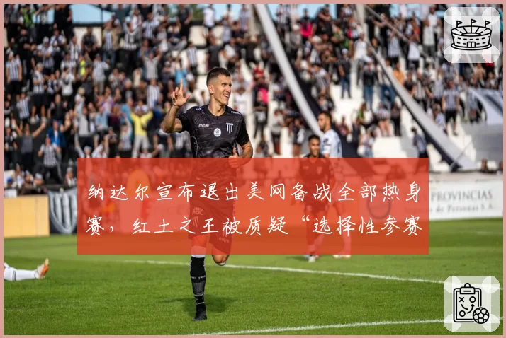 纳达尔宣布退出美网备战全部热身赛，红土之王被质疑“选择性参赛”