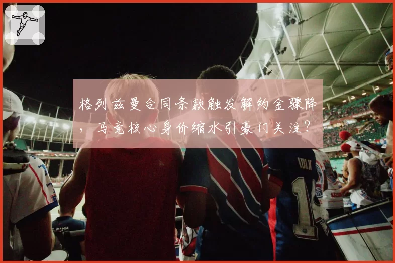 格列兹曼合同条款触发解约金骤降,马竞核心身价缩水引豪门关注?
