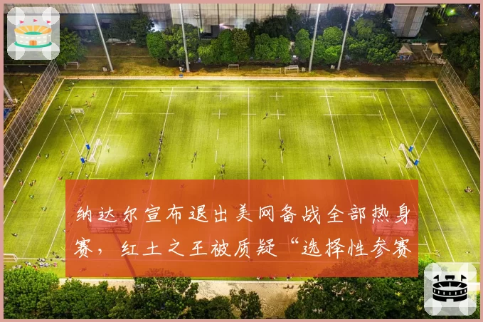 纳达尔宣布退出美网备战全部热身赛，红土之王被质疑“选择性参赛”