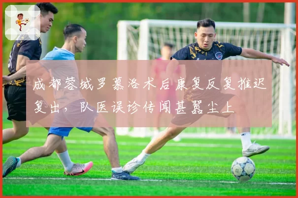 成都蓉城罗慕洛术后康复反复推迟复出,队医误诊传闻甚嚣尘上