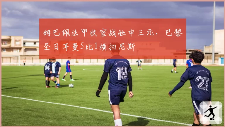 姆巴佩法甲收官战独中三元，巴黎圣日耳曼5比1横扫尼斯