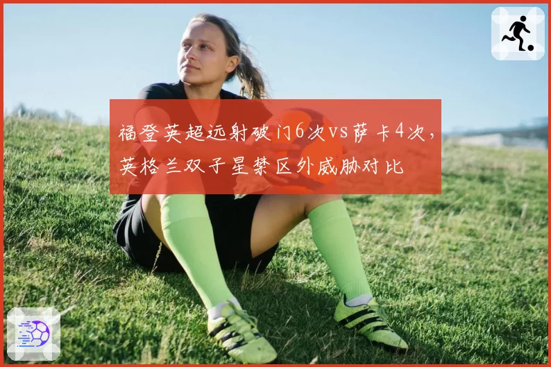 福登英超远射破门6次vs萨卡4次,英格兰双子星禁区外威胁对比