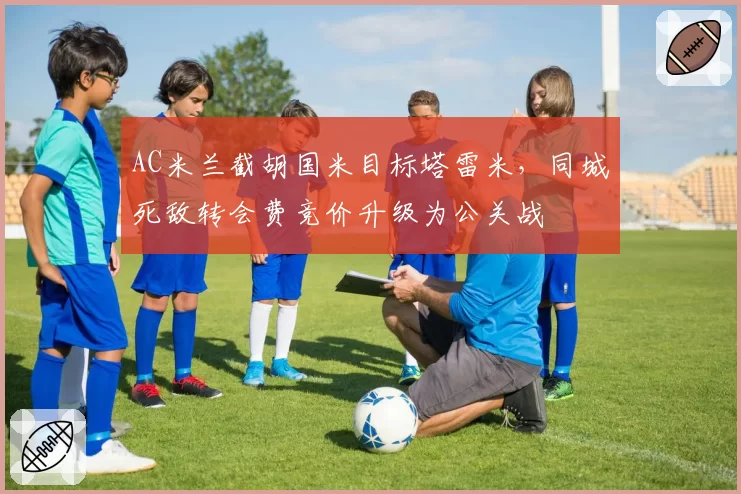 AC米兰截胡国米目标塔雷米,同城死敌转会费竞价升级为公关战