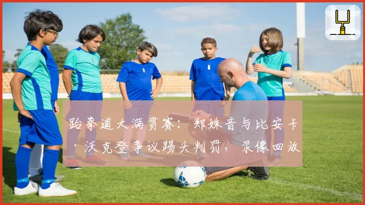 跆拳道大满贯赛：郑姝音与比安卡·沃克登争议踢头判罚，录像回放结论迥异