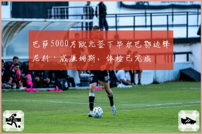 巴萨5000万欧元签下毕尔巴鄂边锋尼科·威廉姆斯,体检已完成