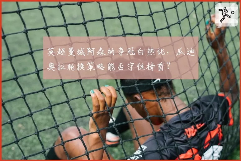 英超曼城阿森纳争冠白热化，瓜迪奥拉轮换策略能否守住榜首？