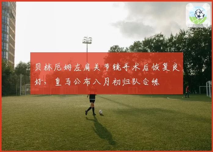 贝林厄姆左肩关节镜手术后恢复良好,皇马公布八月初归队合练