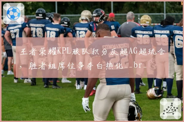 王者荣耀KPL狼队积分反超AG超玩会,胜者组席位争夺白热化__br_