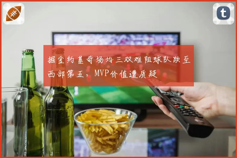 掘金约基奇场均三双难阻球队跌至西部第五，MVP价值遭质疑