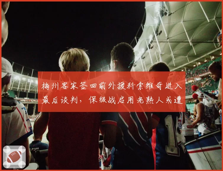 梅州客家签回前外援科索维奇进入最后谈判,保级战启用老熟人或遭伤病隐患