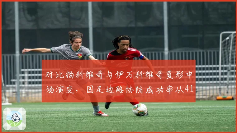 对比扬科维奇与伊万科维奇菱形中场演变，国足边路协防成功率从41%降至33%引发防守体系反思