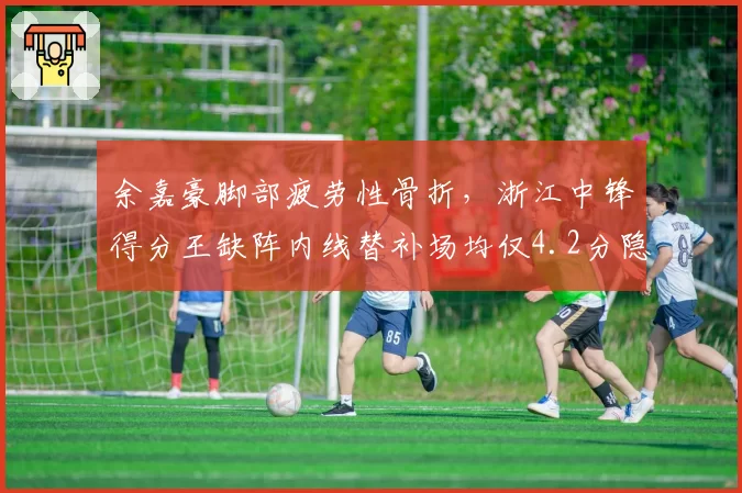 余嘉豪脚部疲劳性骨折，浙江中锋得分王缺阵内线替补场均仅4.2分隐患凸显