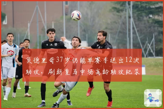 莫德里奇37岁仍能单赛季送出12次助攻，刷新皇马中场高龄助攻纪录
