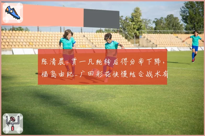 陈清晨_贾一凡轮转后得分率下降，福岛由纪_广田彩花快慢结合战术有效？