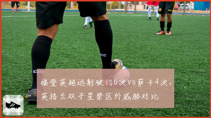 福登英超远射破门6次vs萨卡4次,英格兰双子星禁区外威胁对比