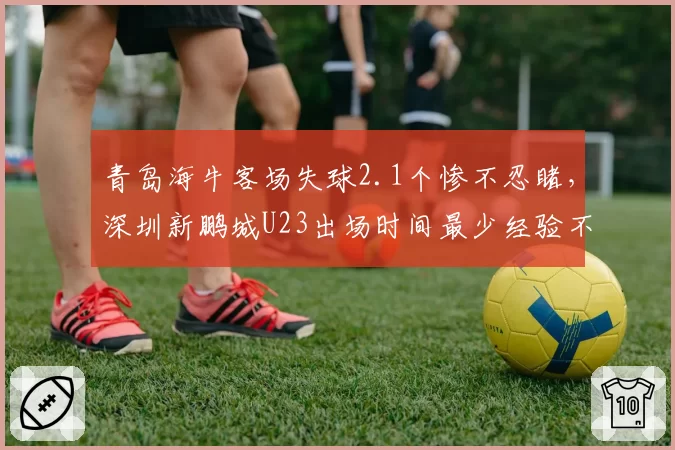 青岛海牛客场失球2.1个惨不忍睹，深圳新鹏城U23出场时间最少经验不足