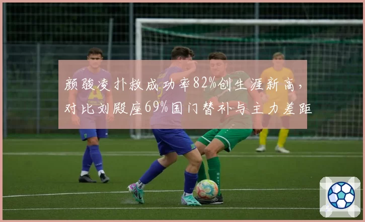 颜骏凌扑救成功率82%创生涯新高,对比刘殿座69%国门替补与主力差距拉大