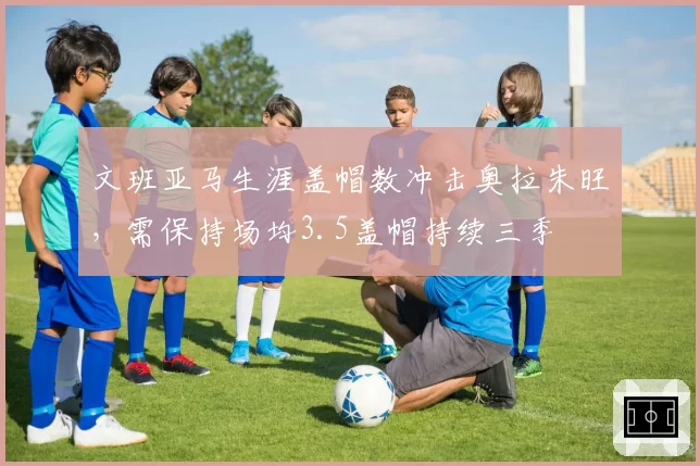 文班亚马生涯盖帽数冲击奥拉朱旺,需保持场均3.5盖帽持续三季