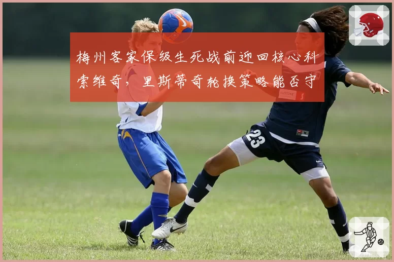 梅州客家保级生死战前迎回核心科索维奇,里斯蒂奇轮换策略能否守住主场金身?