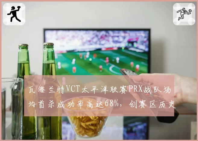 瓦洛兰特VCT太平洋联赛PRX战队场均首杀成功率高达68%，创赛区历史新高