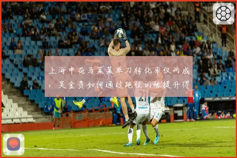 上海申花马莱莱单刀转化率仅两成，吴金贵如何通过跑位训练提升得分效率